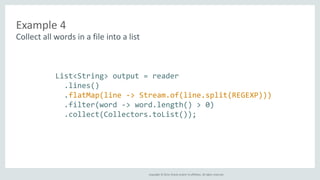 Copyright © 2014, Oracle and/or its affiliates. All rights reserved. 
Example 4 
Collect all words in a file into a list 
List<String> output = reader 
.lines() 
.flatMap(line -> Stream.of(line.split(REGEXP))) 
.filter(word -> word.length() > 0) 
.collect(Collectors.toList()); 
 