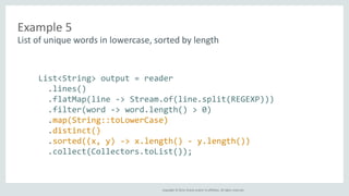 Example 5 
List of unique words in lowercase, sorted by length 
List<String> output = reader 
.lines() 
.flatMap(line -> Stream.of(line.split(REGEXP))) 
.filter(word -> word.length() > 0) 
.map(String::toLowerCase) 
.distinct() 
.sorted((x, y) -> x.length() - y.length()) 
.collect(Collectors.toList()); 
Copyright © 2014, Oracle and/or its affiliates. All rights reserved. 
 