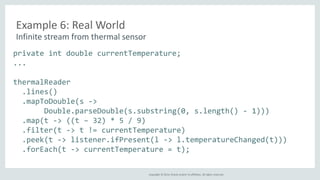 Copyright © 2014, Oracle and/or its affiliates. All rights reserved. 
Example 6: Real World 
Infinite stream from thermal sensor 
private int double currentTemperature; 
... 
thermalReader 
.lines() 
.mapToDouble(s -> 
Double.parseDouble(s.substring(0, s.length() - 1))) 
.map(t -> ((t – 32) * 5 / 9) 
.filter(t -> t != currentTemperature) 
.peek(t -> listener.ifPresent(l -> l.temperatureChanged(t))) 
.forEach(t -> currentTemperature = t); 
 
