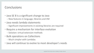 Copyright © 2014, Oracle and/or its affiliates. All rights reserved. 
Conclusions 
• Java SE 8 is a significant change to Java 
– New features in language, libraries and VM 
• Java needs lambda statements 
– Significant improvements in existing libraries are required 
• Require a mechanism for interface evolution 
– Solution: virtual extension methods 
• Bulk operations on Collections 
– Much simpler with Lambdas 
• Java will continue to evolve to meet developer's needs 
 