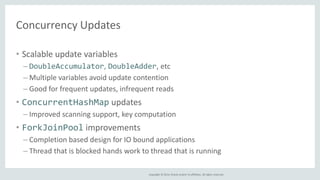 Copyright © 2014, Oracle and/or its affiliates. All rights reserved. 
Concurrency Updates 
• Scalable update variables 
– DoubleAccumulator, DoubleAdder, etc 
– Multiple variables avoid update contention 
– Good for frequent updates, infrequent reads 
• ConcurrentHashMap updates 
– Improved scanning support, key computation 
• ForkJoinPool improvements 
– Completion based design for IO bound applications 
– Thread that is blocked hands work to thread that is running 
 