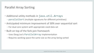 Copyright © 2014, Oracle and/or its affiliates. All rights reserved. 
Parallel Array Sorting 
• Additional utility methods in java.util.Arrays 
– parallelSort (multiple signatures for different primitives) 
• Anticipated minimum improvement of 30% over sequential sort 
– For dual core system with appropriate sized data set 
• Built on top of the fork-join framework 
– Uses Doug Lea’s ParallelArray implementation 
– Requires working space the same size as the array being sorted 
 