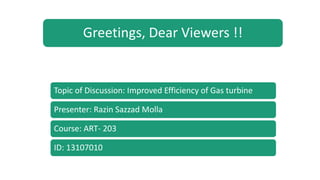 Greetings, Dear Viewers !!
Topic of Discussion: Improved Efficiency of Gas turbine
Presenter: Razin Sazzad Molla
Course: ART- 203
ID: 13107010
 