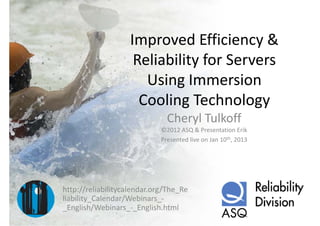 Improved Efficiency & 
                    Reliability for Servers 
                      Using Immersion 
                      Ui I            i
                     Cooling Technology
                     Cooling Technology
                               Cheryl Tulkoff
                             ©2012 ASQ & Presentation Erik
                             Presented live on Jan 10th, 2013




http://reliabilitycalendar.org/The_Re
liability_Calendar/Webinars_
liability Calendar/Webinars ‐
_English/Webinars_‐_English.html
 