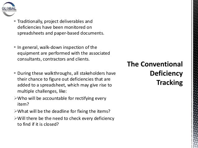  Traditionally, project deliverables and
deficiencies have been monitored on
spreadsheets and paper-based documents.
 In general, walk-down inspection of the
equipment are performed with the associated
consultants, contractors and clients.
 During these walkthroughs, all stakeholders have
their chance to figure out deficiencies that are
added to a spreadsheet, which may give rise to
multiple challenges, like:
Who will be accountable for rectifying every
item?
What will be the deadline for fixing the items?
Will there be the need to check every deficiency
to find if it is closed?
 