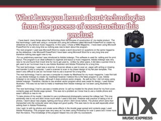 I have learnt  many things about the technology from the process of construction of  my media product.  The first technology I used was using a  computer and using the software called Microsoft PowerPoint to create my slideshow on any famous music magazine. In this case, I chose a NME Magazine.  I have been using Microsoft PowerPoint for a very long time so nothing was new to learn about the program.  The next program I used was Microsoft Word to create a word document on questions on the same magazine as the slideshow. Like Microsoft PowerPoint I have been using Microsoft Word for a very long time and therefore nothing was again new to me.    For our preliminary exercise I was introduced to Adobe Indesign. This software is used for  editing and for print layout. This program is an ideal software to organise and layout a music magazine. Adobe Indesign was very new to me and found that it took time for me to get used to.  Unlike my other peers, it did take a quicker time to get used to as I’ve known how to use Adobe Illustrator and Adobe Photoshop for a long time.  The next technology  I used was a scanner. A scanner allows a user to scan an  paper with writing or drawing and transfer it onto a computer. I used a scanner to scan in my drawn design of my flat plan template. This wasn’t very difficult to use as I’ve known how to use a scanner for a long time.  The next technology I had to use was a computer to create my Masthead for my music magazine. I was first told to use Adobe Indesign to create my masthead however I believe this is the false program to use. Adobe Indesign is not made for design, although it does produce vector shapes.  As well as this, I did not enjoy using Adobe Indesign. Therefore I decide to use another vector program which was made for design. I used Adobe Illustrator. This was not as hard to make a masthead then Adobe Indesign as I’ve been using Illustrator for years.  The next technology I had to use was a mobile phone  to call my models for the photo shoot for my front cover, contents page and double page spread.  This was not a problem as I know how to use a mobile phone and wasn’t difficult or new to me.  To take photos of my model, I decided to use a professional photography camera the college had. This one extremely new to me and didn’t know much when I used it first time. However with practice of taking a lot of photos, I learnt about new angles, lighting and focus which I didn’t know before. The photos which were then transported onto the computer were very large and good quality. This was new to me as well especially when editing them in Adobe Photoshop.  Like I said, to edit my photos and create some effects in the double page spread and contents page I used Adobe Photoshop. This program was very easy as I’ve been using Photoshop for over 3 years and I knew more then the basics. This knowledge of the program helped me a lot with my coursework.  