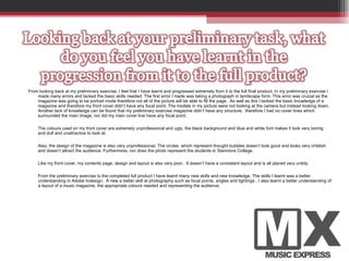 From looking back at my preliminary exercise, I feel that I have learnt and progressed extremely from it to the full final product. In my preliminary exercise I made many errors and lacked the basic skills needed. The first error I made was taking a photograph in landscape form. This error was crucial as the magazine was going to be portrait mode therefore not all of the picture will be able to fill the page.  As well as this I lacked the basic knowledge of a magazine and therefore my front cover didn’t have any focal point. The models in my picture were not looking at the camera but instead looking down. Another lack of knowledge can be found that my preliminary exercise magazine didn’t have any structure,  therefore I had no cover lines which surrounded the main image, nor did my main cover line have any focal point.  The colours used on my front cover are extremely unprofessional and ugly, the black background and blue and white font makes it look very boring and dull and unattractive to look at.  Also, the design of the magazine is also very unprofessional. The circles  which represent thought bubbles doesn’t look good and looks very childish and doesn’t attract the audience. Furthermore, nor does the photo represent the students in Stanmore College.  Like my front cover, my contents page, design and layout is also very poor.  It doesn’t have a consistent layout and is all placed very untidy.  From the preliminary exercise to the completed full product I have learnt many new skills and new knowledge. The skills I learnt was a better understanding in Adobe Indesign.  A new a better skill at photography such as focal points, angles and lightings . I also learnt a better understanding of a layout of a music magazine, the appropriate colours needed and representing the audience.  