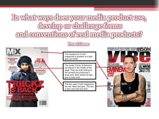 The background of both magazines is gradient of a light grey and white The model (Triickz & Eminem) are placed in the middle of the page. They are both looking at the camera and producing a focal point. Both artists are also give a mean look The text used in both magazines are red, black and grey. The text is also very bold and serif 