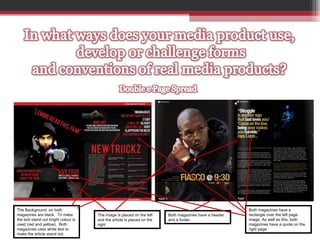 The Background  on both magazines are black,  To make the text stand out bright colour is used (red and yellow).  Both magazines uses white text to make the article stand out.  The image is placed on the left and the article is placed on the right Both magazines have a header and a footer.  Both magazines have a  rectangle over the left page image. As well as this, both magazines have a quote on the right page 