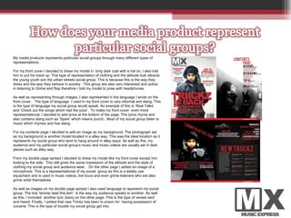 My media products represents particular social groups through many different types of  representations.  For my front cover I decided to dress my model in  long dark coat with a hat on. I also told him to put his hood up. This type of representation of clothing and the attitude look attracts the young youth son the urban streets social group. This is because this is the way they dress and the way they behave in society.  This group are also very interested and active in listening to Grime and Rap therefore I told my model to pose with headphones.  As well as representing through images, I also represented in the language I wrote on the front cover.  The type of language  I used in my front cover is very informal and slang. This is the type of language my social group would speak. An example of this is ‘Real Talks’ and ‘Check out the songs which had the juice’.  To make my front cover  even more representational, I decided to add lyrics at the bottom of the page. The lyrics rhyme and also contains slang such as ‘Spark’ which means punch.. Most of my social group listen to music which rhymes and has slang.  For my contents page I decided to add an image as my background. The photograph set as my background is another model located in a alley way. This was the ideal location as it represents my social group who tend to hang around in alley ways. As well as this, my audience and my particular social group’s music and music videos are usually set in dark places such as alley way.  From my double page spread I decided to dress my model like my front cover except him looking to the side.  This still gives the same impression of the attitude and the style of clothing my social group and audience wear.  On the other page I added an image of a microphone. This is a representational of my social  group as this is a widely use equipment and is used in music videos, live tours and even grime listeners who are also grime artist themselves As well as images on my double page spread I also used language to represent my social group. The line ‘lemme read this,fam’  is the way my audience speaks to another. As well as this, I included  another lyric (bars) on the other page. This is the type of verses said and heard. Finally, I added that new Triickz has been to prison for  having possession of cocaine. This is the type of trouble my social group get into.  