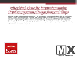 Choosing the right Media institution to distribute a media product is very important as each  company distribute differently taking into account of many  costs such as printing, page quality and quantity.  I believe the Media Institution best fit for my Grime Magazine is ‘Future’. This is because Future distributes to niche market and targets small group of people  and only to specific areas. This would be a perfect distributor for my media product as my magazine is on Grime, and this type of music is fairly small compared to other music. As well as this, the location of the selling point will be an urban area such as South London.  The price of my music magazine is an big issue. These type of ‘ghetto’ areas contain the stereotypical people which are probably low income earners and on benefits. Therefore I decided to make my music magazine a respectable price of £2.99. This makes the magazine affordable to the audience it is attracting.  