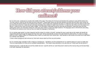 For my front cover  positioned my model at the middle of the page. This makes him the focal and therefore the audience’s eyes will first attract him. The main colours I used for the font were red and a dark grey. I chose these colours as they both standout and also that any other colour would not suit or match the picture behind. From looking at the colours, I think it looks very cooperate and good. To make the main cover line stand out the most out of the other cover line I made the text very large and added drop shadow to make it look more 3D. To make the rest of the cover lines stand out a little bit, I made the font colour red and made it bigger. The information underneath should be read last and therefore I made them grey and also making them small. The information below the cover lines were written to match the target audience. The language used is informal and uses slang. This attracts the audience even more as they can relate the language to themselves.  For my double page spread  my base magazine had the image of a model on the left. I decided this was a good idea as the reader will identify the image while glancing through the images and then their eyes  will be automatically moved to the right where the article will be. To make my image stand out more I added a effect on Photoshop which made my model look more cartoon-like. I also decided to add smoke at the back and a light effect so it catches more attention I chose a black background with red text as I think both colours stand out from one and another.  For my contents page I decided to add a image as a background . I decided to use this photograph for my contents page as it is set in an alley way. This is an ideal location for Grime and an excellent representation.  The model is also pointing up, this was done so I could insert the text above it.  Analyzing the text, I made the title red and the smaller text red. I specific did this as I want these text to stand out the most as they are the least likely to be read. Especially the description.  