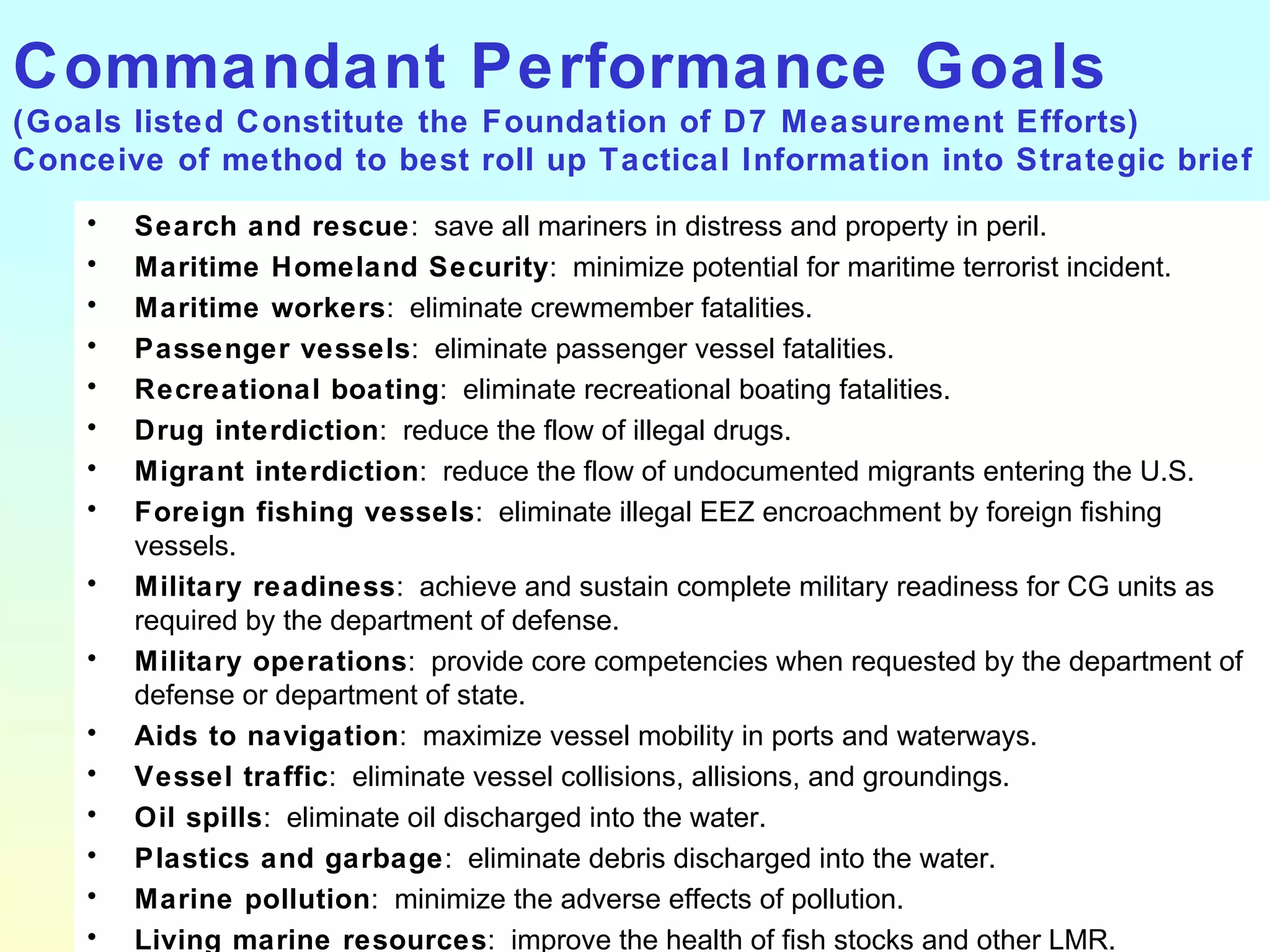 Commandant Performance Goals (Goals listed Constitute the Foundation of D7 Measurement Efforts) Conceive of method to best roll up Tactical Information into Strategic brief Search and rescue :  save all mariners in distress and property in peril. Maritime Homeland Security :  minimize potential for maritime terrorist incident. Maritime workers :  eliminate crewmember fatalities. Passenger vessels :  eliminate passenger vessel fatalities. Recreational boating :  eliminate recreational boating fatalities. Drug interdiction :  reduce the flow of illegal drugs. Migrant interdiction :  reduce the flow of undocumented migrants entering the U.S. Foreign fishing vessels :  eliminate illegal EEZ encroachment by foreign fishing vessels. Military readiness :  achieve and sustain complete military readiness for CG units as required by the department of defense. Military operations :  provide core competencies when requested by the department of defense or department of state. Aids to navigation :  maximize vessel mobility in ports and waterways. Vessel traffic :  eliminate vessel collisions, allisions, and groundings. Oil spills :  eliminate oil discharged into the water. Plastics and garbage :  eliminate debris discharged into the water. Marine pollution :  minimize the adverse effects of pollution. Living marine resources :  improve the health of fish stocks and other LMR. 