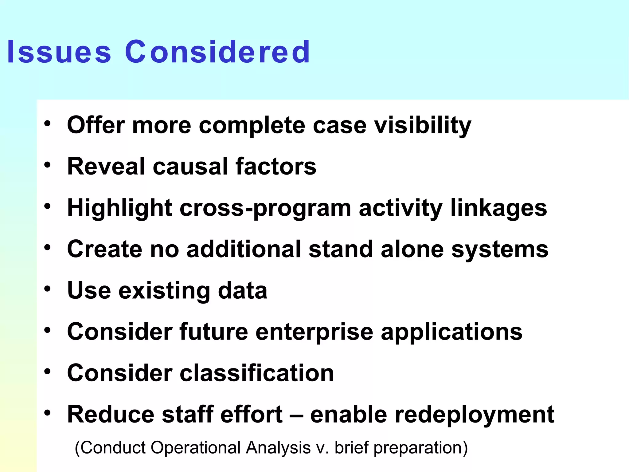 Issues Considered Offer more complete case visibility Reveal causal factors Highlight cross-program activity linkages Create no additional stand alone systems Use existing data Consider future enterprise applications Consider classification Reduce staff effort – enable redeployment (Conduct Operational Analysis v. brief preparation) 