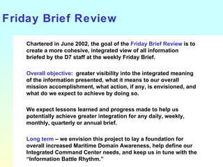 Friday Brief Review Chartered in June 2002, the goal of the  Friday Brief Review  is to create a more cohesive, integrated view of all information briefed by the D7 staff at the weekly Friday Brief. Overall objective :  greater visibility into the integrated meaning of the information presented, what it means to our overall mission accomplishment, what action, if any, is envisioned, and what do we expect to achieve by doing so. We expect lessons learned and progress made to help us potentially achieve greater integration for any daily, weekly, monthly, quarterly or annual brief.  Long term  – we envision this project to lay a foundation for overall increased Maritime Domain Awareness, help define our Integrated Command Center needs, and keep us in tune with the “Information Battle Rhythm.” 