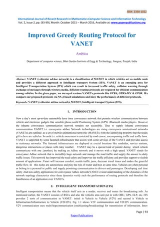 ISSN 2350-1022
International Journal of Recent Research in Mathematics Computer Science and Information Technology
Vol. 2, Issue 2, pp: (93-99), Month: October 2015 – March 2016, Available at: www.paperpublications.org
Page | 93
Paper Publications
Improved Greedy Routing Protocol for
VANET
Ambica
Department of computer science, Bhai Gurdas Institute of Engg & Technology, Sangrur, Punjab, India
Abstract: VANET (vehicular ad-hoc network) is a classification of MANET in which vehicles act as mobile node
and provides a different approach to Intelligent transport System (ITS). VANET is an emerging area for
Intelligent Transportation System (ITS) which can result in increased traffic safety, collision warning through
exchange of messages through wireless media. Efficient routing protocols are required for efficient communication
among vehicles. In the given paper, we surveyed various VANETs protocols like GPRS, GPRS-MV & GPSR. We
compare our proposed protocols via NS-2 based simulations and show the performance of different protocols.
Keywords: VANET (vehicular ad-hoc network), MANET, Intelligent transport System (ITS).
1. INTRODUCTION
Now a day’s most up-to-date automobile have intra conveyance network that permits wireless communication between
vehicle and electronic gadgets like sensible phone,world Positioning System (GPS) ,Bluetooth media players. However
the inhume conveyance communication network remains not accessible. Thus to supply inhume conveyance
communication VANET i.e. conveyance ad-hoc Network technologies are rising conveyance unintentional networks
(VANETs) are outlined as a set of mobile unintentional networks (MANETs) with the identifying property that the nodes
gift in here are vehicles. So node i.e. vehicle movement is restricted by road course, encompassing traffic and traffic laws.
VANET is supported by some fastened infrastructure that assists with some services of the VANET and provides access
to stationary networks. The fastened infrastructures are deployed at crucial locations like roadsides, service stations,
dangerous intersections or places with risky weather. VANET may be a special kind of painter during which vehicle
communicate with one {another} by making an Adhoc network and it moves with a high speed. VANET stands for
conveyance Adhoc network that is incredibly huge network and manage the road traffic and supply the answer to daily
traffic issues. This network has improved the road safety and improves the traffic efficieny and provides support to sizable
amount of applications .Vanet will increase comfort, avoids traffic jams, decrease travel times and makes the graceful
traffic flow. In this nodes are autonomous and play the role of router and host at same time. Vehicles are often personal
or belong to a personal or public and supply promising communication to drivers and passengers. Developing real time
safety And non-safety applications for conveyance Adhoc network(VANETs) need understanding of the dynamics of the
network topology characterics since these dynamics verify each the performance of routing protocols and therefore the
feasibleness of an application over VANETs.
2. INTELLIGENT TRANSPORTATION (ITS)
Intelligent transportation means that the vehicle itself acts as a sender, receiver and router for broadcasting info. As
mentioned earlier, the VANET consists of RSUs and also the vehicles area unit put in with OBU, GPS, ELP, etc. ITS
provides 2 sorts of communication in VANET: initial is Vehicle to Vehicle (V2V) and second is Vehicle to
Infrastructure/Infrastructure to Vehicle (V2I/I2V). Fig. 1.1 shows V2V communication and V2I/I2V communication.
V2V communication uses multi-hopcommunication (multicasting/broadcasting) for transmission of information. Inter-
 