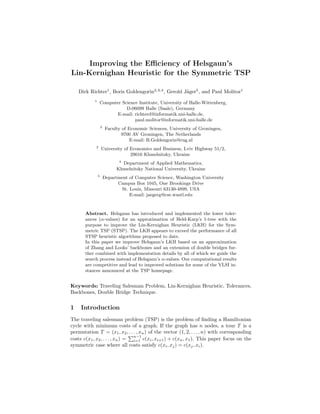 Improving the Eﬃciency of Helsgaun’s
Lin-Kernighan Heuristic for the Symmetric TSP
Dirk Richter1
, Boris Goldengorin2,3,4
, Gerold J¨ager5
, and Paul Molitor1
1
Computer Science Institute, University of Halle-Wittenberg,
D-06099 Halle (Saale), Germany
E-mail: richterd@informatik.uni-halle.de,
paul.molitor@informatik.uni-halle.de
2
Faculty of Economic Sciences, University of Groningen,
9700 AV Groningen, The Netherlands
E-mail: B.Goldengorin@rug.nl
3
University of Economics and Business, Lviv Highway 51/2,
29016 Khmelnitsky, Ukraine
4
Department of Applied Mathematics,
Khmelnitsky National University, Ukraine
5
Department of Computer Science, Washington University
Campus Box 1045, One Brookings Drive
St. Louis, Missouri 63130-4899, USA
E-mail: jaegerg@cse.wustl.edu
Abstract. Helsgaun has introduced and implemented the lower toler-
ances (α-values) for an approximation of Held-Karp’s 1-tree with the
purpose to improve the Lin-Kernighan Heuristic (LKH) for the Sym-
metric TSP (STSP). The LKH appears to exceed the performance of all
STSP heuristic algorithms proposed to date.
In this paper we improve Helsgaun’s LKH based on an approximation
of Zhang and Looks’ backbones and an extension of double bridges fur-
ther combined with implementation details by all of which we guide the
search process instead of Helsgaun’s α-values. Our computational results
are competitive and lead to improved solutions for some of the VLSI in-
stances announced at the TSP homepage.
Keywords: Traveling Salesman Problem, Lin-Kernighan Heuristic, Tolerances,
Backbones, Double Bridge Technique.
1 Introduction
The traveling salesman problem (TSP) is the problem of ﬁnding a Hamiltonian
cycle with minimum costs of a graph. If the graph has n nodes, a tour T is a
permutation T = (x1, x2, . . . , xn) of the vector (1, 2, . . . , n) with corresponding
costs c(x1, x2, . . . , xn) =
n−1
i=1 c(xi, xi+1) + c(xn, x1). This paper focus on the
symmetric case where all costs satisfy c(xi, xj) = c(xj, xi).
 