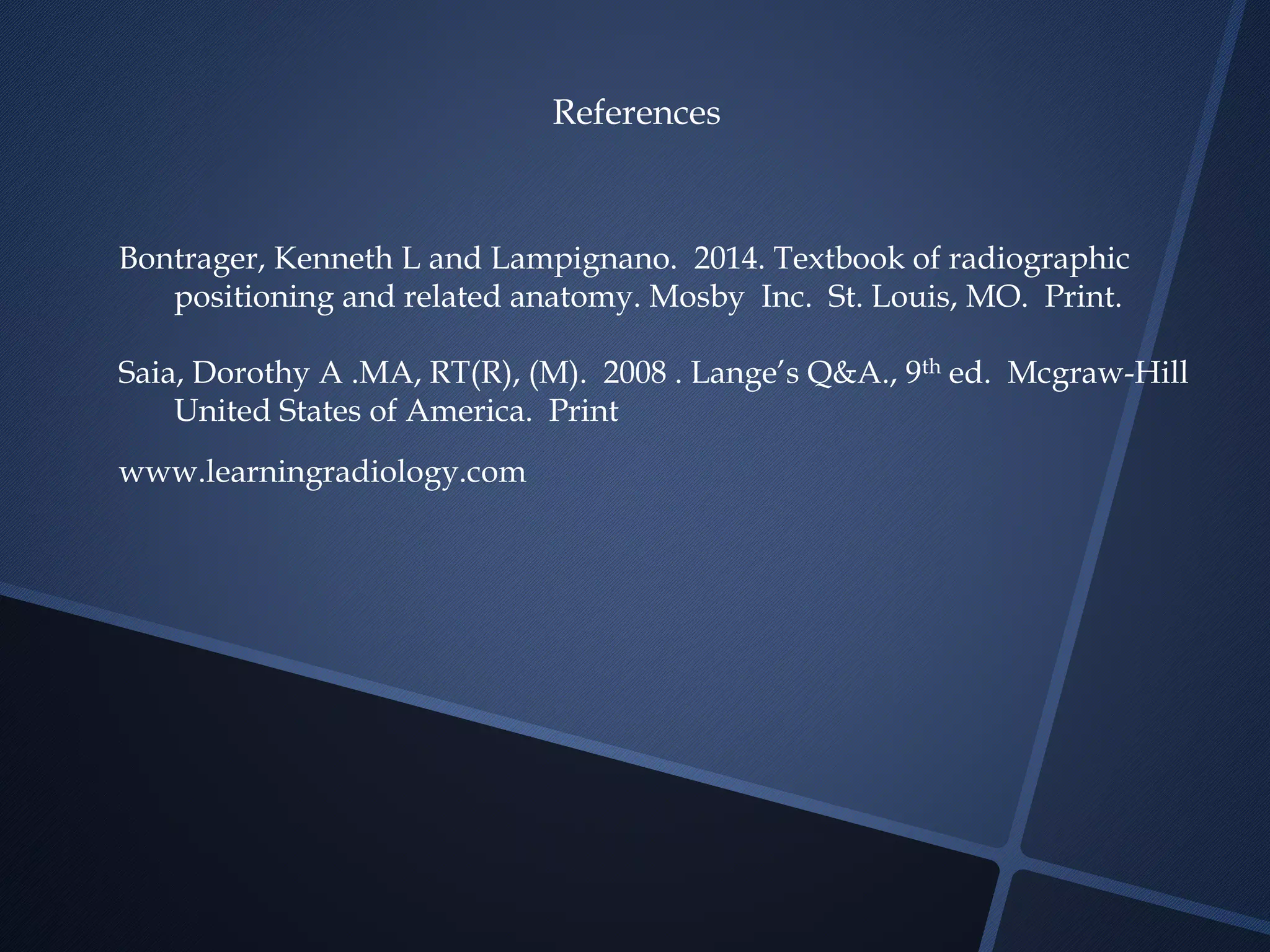 References
Bontrager, Kenneth L and Lampignano. 2014. Textbook of radiographic
positioning and related anatomy. Mosby Inc. St. Louis, MO. Print.
Saia, Dorothy A .MA, RT(R), (M). 2008 . Lange’s Q&A., 9th ed. Mcgraw-Hill
United States of America. Print
www.learningradiology.com
 