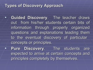 Types of Discovery Approach

• Guided Discovery. The teacher draws
    out from his/her students certain bits of
    information through properly organized
    questions and explanations leading them
    to the eventual discovery of particular
    concepts or principles.
•   Pure Discovery.         The students are
    expected to arrive at certain concepts and
    principles completely by themselves.
 