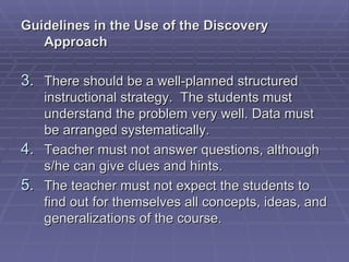 Guidelines in the Use of the Discovery
   Approach

3. There should be a well-planned structured
   instructional strategy. The students must
   understand the problem very well. Data must
   be arranged systematically.
4. Teacher must not answer questions, although
   s/he can give clues and hints.
5. The teacher must not expect the students to
   find out for themselves all concepts, ideas, and
   generalizations of the course.
 