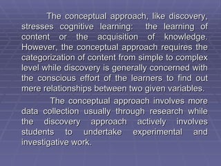 The conceptual approach, like discovery,
stresses cognitive learning: the learning of
content or the acquisition of knowledge.
However, the conceptual approach requires the
categorization of content from simple to complex
level while discovery is generally concerned with
the conscious effort of the learners to find out
mere relationships between two given variables.
        The conceptual approach involves more
data collection usually through research while
the discovery approach actively involves
students to undertake experimental and
investigative work.
 