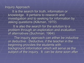 Inquiry Approach
     It is the search for truth, information or
  knowledge. It pertains to research and
  investigation and to seeking for information by
  asking questions (Kilkman, 1970).
      It is also the search for the solution to a
  problem through an exploration and evaluation
  of alternatives (Suchman, 1964).
       The inquiry approach can either be inductive
  or deductive. Deductive, if the teacher in the
  beginning provides the students with
  background information which will serve as the
  subject of the inquiry. It can be done soon after
 