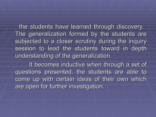 the students have learned through discovery.
The generalization formed by the students are
subjected to a closer scrutiny during the inquiry
session to lead the students toward in depth
understanding of the generalization.
     It becomes inductive when through a set of
questions presented, the students are able to
come up with certain ideas of their own which
are open for further investigation.
 