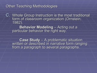 Other Teaching Methodologies

C. Whole Group Instruction is the most traditional
   form of classroom organization (Ornstein,
   1982).
        Behavior Modeling – Acting out a
   particular behavior the right way.

        Case Study – A problematic situation
   written or described in narrative form ranging
   from a paragraph to several paragraphs.
 