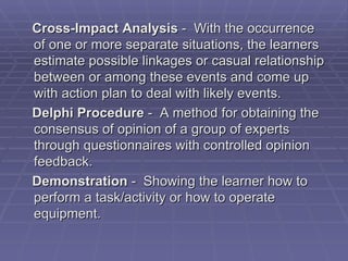Cross-Impact Analysis - With the occurrence
of one or more separate situations, the learners
estimate possible linkages or casual relationship
between or among these events and come up
with action plan to deal with likely events.
Delphi Procedure - A method for obtaining the
consensus of opinion of a group of experts
through questionnaires with controlled opinion
feedback.
Demonstration - Showing the learner how to
perform a task/activity or how to operate
equipment.
 