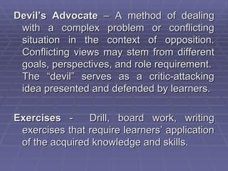 Devil’s Advocate – A method of dealing
 with a complex problem or conflicting
 situation in the context of opposition.
 Conflicting views may stem from different
 goals, perspectives, and role requirement.
 The “devil” serves as a critic-attacking
 idea presented and defended by learners.

Exercises -     Drill, board work, writing
 exercises that require learners’ application
 of the acquired knowledge and skills.
 