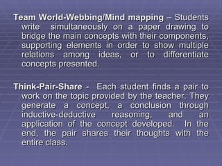 Team World-Webbing/Mind mapping – Students
  write simultaneously on a paper drawing to
  bridge the main concepts with their components,
  supporting elements in order to show multiple
  relations among ideas, or to differentiate
  concepts presented.

Think-Pair-Share - Each student finds a pair to
  work on the topic provided by the teacher. They
  generate a concept, a conclusion through
  inductive-deductive    reasoning,    and     an
  application of the concept developed. In the
  end, the pair shares their thoughts with the
  entire class.
 