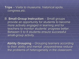 Trips – Visits to museums, historical spots,
  congress,etc.

B. Small-Group Instruction – Small groups
  provide an opportunity for students to become
  more actively engaged in learning and for
  teachers to monitor students’ progress better.
  Between 5 to 8 students ensure successful
  small-group activity.

 Ability Grouping – Grouping learners according
 to their ability and mental preparedness reduce
 the problems of heterogeneity in the classroom.
 