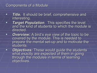 Components of a Module

•   Title. It should be brief, comprehensive and
    interesting.
•   Target Population. This specifies the level
    and the kind of students to which the module is
    directed.
•   Overview: A bird’s eye view of the topic to be
    covered by the module. This is needed to
    prepare the mental set-up and to motivate the
    students.
•   Objectives: These would guide the students
    what exactly are expected of them in going
    through the modules in terms of learning
    objectives.
 