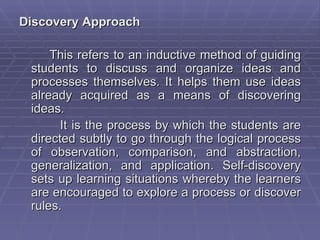 Discovery Approach

     This refers to an inductive method of guiding
 students to discuss and organize ideas and
 processes themselves. It helps them use ideas
 already acquired as a means of discovering
 ideas.
       It is the process by which the students are
 directed subtly to go through the logical process
 of observation, comparison, and abstraction,
 generalization, and application. Self-discovery
 sets up learning situations whereby the learners
 are encouraged to explore a process or discover
 rules.
 