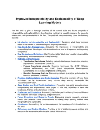 Improved Interpretability and Explainability of Deep
Learning Models
This file aims to give a thorough overview of the current state and future prospects of
interpretability and explainability in deep learning, making it a valuable resource for students,
researchers, and professionals in the field. The post will comprehensively cover the following
aspects:
● Introduction to Interpretability and Explainability: Explaining what these concepts
mean in the context of deep learning and why they are critical.
● The Need for Transparency: Discussing the importance of interpretability and
explainability in AI, focusing on ethical considerations, trust in AI systems, and regulatory
compliance.
● Key Concepts and Definitions: Clarifying terms like “black-box” models, interpretability,
explainability, and their relevance in deep learning.
● Methods and Techniques:
○ Visualization Techniques: Detailing methods like feature visualization, attention
mechanisms, and tools like Grad-CAM.
○ Feature Importance Analysis: Exploring techniques like SHAP (SHapley
Additive exPlanations) and LIME (Local Interpretable Model-agnostic
Explanations) for understanding feature contributions.
○ Decision Boundary Analysis: Discussing methods to analyze and visualize the
decision boundaries of models.
● Practical Implementations and Code Examples: Providing examples of how these
techniques can be implemented using popular deep learning frameworks like
TensorFlow or PyTorch.
● Case Studies and Real-World Applications: Presenting real-world scenarios where
interpretability and explainability have played a vital role, especially in fields like
healthcare, finance, and autonomous systems.
● Challenges and Limitations: Addressing the challenges in achieving interpretability and
the trade-offs with model complexity and performance.
● Future Directions and Research Trends: Discussing ongoing research, emerging
trends, and potential future advancements in making deep learning models more
interpretable and explainable.
● Conclusion: Summarizing the key takeaways and the importance of continued efforts in
this area.
● References and Further Reading: Providing a list of academic papers, articles, and
resources for readers who wish to delve deeper into the topic.
 