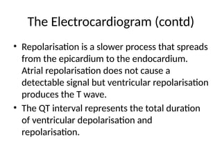 The Electrocardiogram (contd)
• Repolarisation is a slower process that spreads
from the epicardium to the endocardium.
Atrial repolarisation does not cause a
detectable signal but ventricular repolarisation
produces the T wave.
• The QT interval represents the total duration
of ventricular depolarisation and
repolarisation.
 
