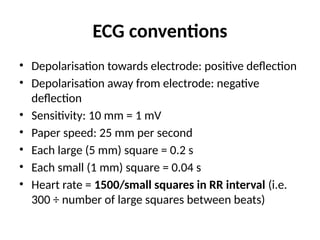 ECG conventions
• Depolarisation towards electrode: positive deflection
• Depolarisation away from electrode: negative
deflection
• Sensitivity: 10 mm = 1 mV
• Paper speed: 25 mm per second
• Each large (5 mm) square = 0.2 s
• Each small (1 mm) square = 0.04 s
• Heart rate = 1500/small squares in RR interval (i.e.
300 ÷ number of large squares between beats)
 