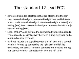 The standard 12-lead ECG
• generated from ten electrodes that are attached to the skin
• Lead I records the signal between the right (-ve) and left (+ve)
arms. Lead II records the signal between the right arm (-ve) and
left leg (+ve). Lead III records the signal between the left arm (-
ve) and left leg (+ve).
• Leads aVR, aVL and aVF are the augmented voltage limb leads.
These record electrical activity between a limb electrode and a
modified central terminal.
• lead aVL records the signal between the left arm and a central
terminal formed by connecting the right arm and left leg
electrodes, aVR central terminal connects left arm and left leg,
aVF central terminal connects right arm and left arm.
 