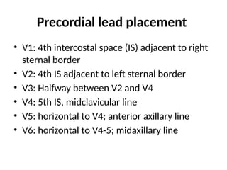 Precordial lead placement
• V1: 4th intercostal space (IS) adjacent to right
sternal border
• V2: 4th IS adjacent to left sternal border
• V3: Halfway between V2 and V4
• V4: 5th IS, midclavicular line
• V5: horizontal to V4; anterior axillary line
• V6: horizontal to V4-5; midaxillary line
 