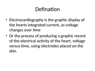 Defination
• Electrocardiography is the graphic display of
the hearts integrated current, as voltage
changes over time
• Or the process of producing a graphic record
of the electrical activity of the heart, voltage
versus time, using electrodes placed on the
skin.
 