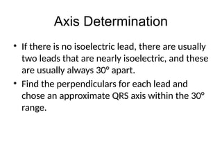 Axis Determination
• If there is no isoelectric lead, there are usually
two leads that are nearly isoelectric, and these
are usually always 30° apart.
• Find the perpendiculars for each lead and
chose an approximate QRS axis within the 30°
range.
 