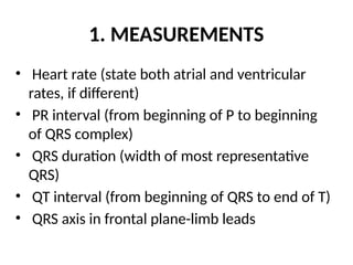 1. MEASUREMENTS
• Heart rate (state both atrial and ventricular
rates, if different)
• PR interval (from beginning of P to beginning
of QRS complex)
• QRS duration (width of most representative
QRS)
• QT interval (from beginning of QRS to end of T)
• QRS axis in frontal plane-limb leads
 