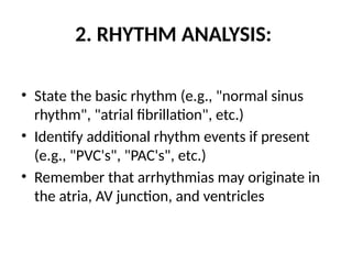 2. RHYTHM ANALYSIS:
• State the basic rhythm (e.g., "normal sinus
rhythm", "atrial fibrillation", etc.)
• Identify additional rhythm events if present
(e.g., "PVC's", "PAC's", etc.)
• Remember that arrhythmias may originate in
the atria, AV junction, and ventricles
 