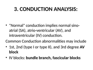 3. CONDUCTION ANALYSIS:
• "Normal" conduction implies normal sino-
atrial (SA), atrio-ventricular (AV), and
intraventricular (IV) conduction.
Common Conduction abnormalities may include
• 1st, 2nd (type I or type II), and 3rd degree AV
block
• IV blocks: bundle branch, fascicular blocks
 