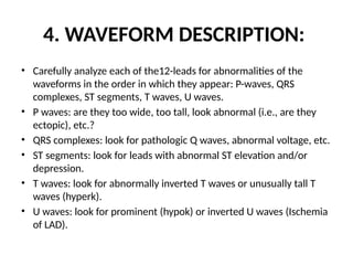 4. WAVEFORM DESCRIPTION:
• Carefully analyze each of the12-leads for abnormalities of the
waveforms in the order in which they appear: P-waves, QRS
complexes, ST segments, T waves, U waves.
• P waves: are they too wide, too tall, look abnormal (i.e., are they
ectopic), etc.?
• QRS complexes: look for pathologic Q waves, abnormal voltage, etc.
• ST segments: look for leads with abnormal ST elevation and/or
depression.
• T waves: look for abnormally inverted T waves or unusually tall T
waves (hyperk).
• U waves: look for prominent (hypok) or inverted U waves (Ischemia
of LAD).
 