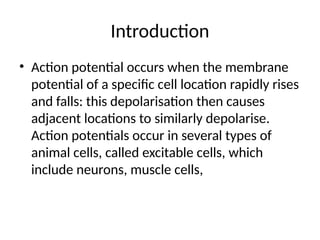 Introduction
• Action potential occurs when the membrane
potential of a specific cell location rapidly rises
and falls: this depolarisation then causes
adjacent locations to similarly depolarise.
Action potentials occur in several types of
animal cells, called excitable cells, which
include neurons, muscle cells,
 