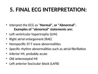 5. FINAL ECG INTERPRETATION:
• Interpret the ECG as "Normal", or "Abnormal".
Examples of "abnormal" statements are:
• Left ventricular hypertrophy (LVH)
• Right atrial enlargement (RAE)
• Nonspecific ST-T wave abnormalities
• Specific rhythm abnormalities such as atrial fibrillation
• Inferior MI, probably acute
• Old anteroseptal MI
• Left anterior fascicular block (LAFB)
 