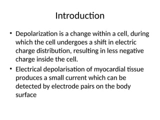 Introduction
• Depolarization is a change within a cell, during
which the cell undergoes a shift in electric
charge distribution, resulting in less negative
charge inside the cell.
• Electrical depolarisation of myocardial tissue
produces a small current which can be
detected by electrode pairs on the body
surface
 