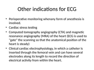 Other indications for ECG
• Perioperative monitoring whenany form of anesthesia is
involved.
• Cardiac stress testing
• Computed tomography angiography (CTA) and magnetic
resonance angiography (MRA) of the heart (ECG is used to
"gate" the scanning so that the anatomical position of the
heart is steady)
• Clinical cardiac electrophysiology, in which a catheter is
inserted through the femoral vein and can have several
electrodes along its length to record the direction of
electrical activity from within the heart.
 