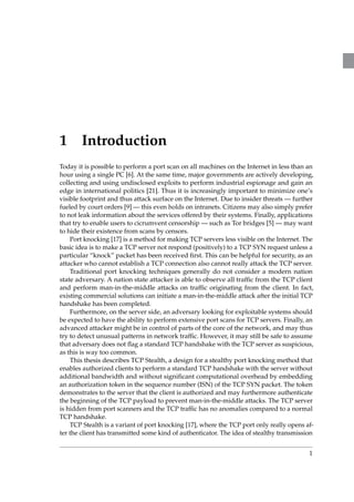 1 Introduction 
Today it is possible to perform a port scan on all machines on the Internet in less than an 
hour using a single PC [6]. At the same time, major governments are actively developing, 
collecting and using undisclosed exploits to perform industrial espionage and gain an 
edge in international politics [21]. Thus it is increasingly important to minimize one’s 
visible footprint and thus attack surface on the Internet. Due to insider threats—further 
fueled by court orders [9] — this even holds on intranets. Citizens may also simply prefer 
to not leak information about the services offered by their systems. Finally, applications 
that try to enable users to cicrumvent censorship —such as Tor bridges [5]— may want 
to hide their existence from scans by censors. 
Port knocking [17] is a method for making TCP servers less visible on the Internet. The 
basic idea is to make a TCP server not respond (positively) to a TCP SYN request unless a 
particular “knock” packet has been received first. This can be helpful for security, as an 
attacker who cannot establish a TCP connection also cannot really attack the TCP server. 
Traditional port knocking techniques generally do not consider a modern nation 
state adversary. A nation state attacker is able to observe all traffic from the TCP client 
and perform man-in-the-middle attacks on traffic originating from the client. In fact, 
existing commercial solutions can initiate a man-in-the-middle attack after the initial TCP 
handshake has been completed. 
Furthermore, on the server side, an adversary looking for exploitable systems should 
be expected to have the ability to perform extensive port scans for TCP servers. Finally, an 
advanced attacker might be in control of parts of the core of the network, and may thus 
try to detect unusual patterns in network traffic. However, it may still be safe to assume 
that adversary does not flag a standard TCP handshake with the TCP server as suspicious, 
as this is way too common. 
This thesis describes TCP Stealth, a design for a stealthy port knocking method that 
enables authorized clients to perform a standard TCP handshake with the server without 
additional bandwidth and without significant computational overhead by embedding 
an authorization token in the sequence number (ISN) of the TCP SYN packet. The token 
demonstrates to the server that the client is authorized and may furthermore authenticate 
the beginning of the TCP payload to prevent man-in-the-middle attacks. The TCP server 
is hidden from port scanners and the TCP traffic has no anomalies compared to a normal 
TCP handshake. 
TCP Stealth is a variant of port knocking [17], where the TCP port only really opens af-ter 
the client has transmitted some kind of authenticator. The idea of stealthy transmission 
1 
 